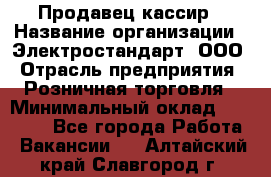 Продавец-кассир › Название организации ­ Электростандарт, ООО › Отрасль предприятия ­ Розничная торговля › Минимальный оклад ­ 22 000 - Все города Работа » Вакансии   . Алтайский край,Славгород г.